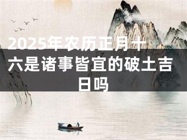 2025年农历正月十六是诸事皆宜的破土吉日吗