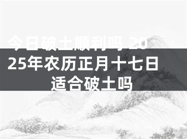 今日破土顺利吗 2025年农历正月十七日适合破土吗