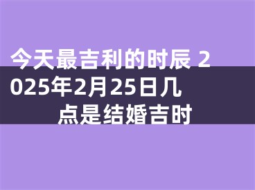 今天最吉利的时辰 2025年2月25日几点是结婚吉时