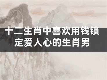 十二生肖中喜欢用钱锁定爱人心的生肖男