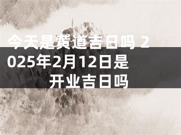 今天是黄道吉日吗 2025年2月12日是开业吉日吗