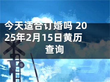 今天适合订婚吗 2025年2月15日黄历查询