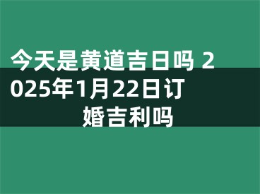 今天是黄道吉日吗 2025年1月22日订婚吉利吗
