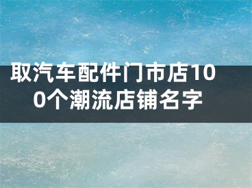 取汽车配件门市店100个潮流店铺名字