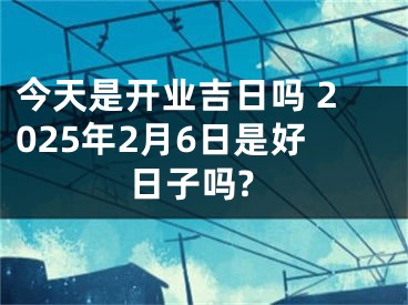 今天是开业吉日吗 2025年2月6日是好日子吗?
