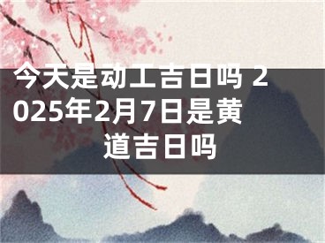 今天是动工吉日吗 2025年2月7日是黄道吉日吗