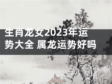 生肖龙女2023年运势大全 属龙运势好吗