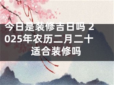 今日是装修吉日吗 2025年农历二月二十适合装修吗