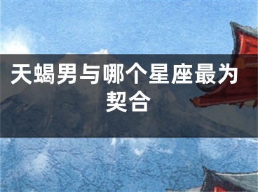 天蝎男与哪个星座最为契合