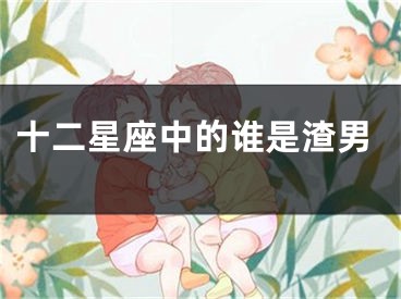 十二星座中的谁是渣男