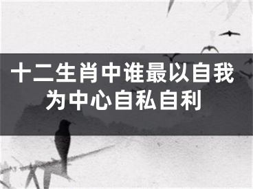 十二生肖中谁最以自我为中心自私自利