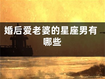 婚后爱老婆的星座男有哪些