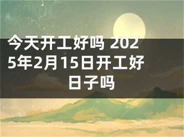 今天开工好吗 2025年2月15日开工好日子吗