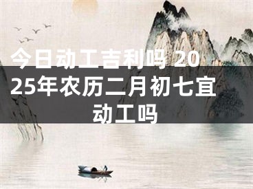 今日动工吉利吗 2025年农历二月初七宜动工吗