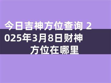 今日吉神方位查询 2025年3月8日财神方位在哪里
