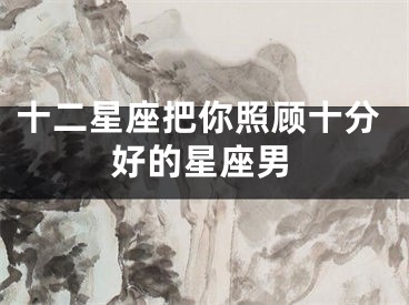 十二星座把你照顾十分好的星座男