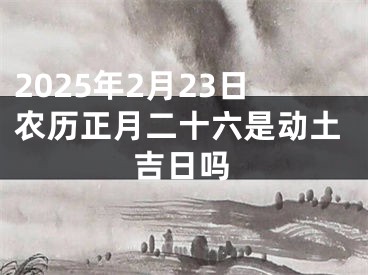 2025年2月23日农历正月二十六是动土吉日吗