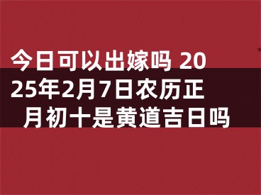 今日可以出嫁吗 2025年2月7日农历正月初十是黄道吉日吗