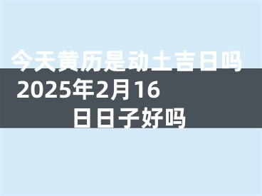 今天黄历是动土吉日吗 2025年2月16日日子好吗