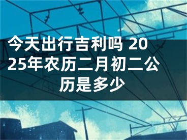 今天出行吉利吗 2025年农历二月初二公历是多少
