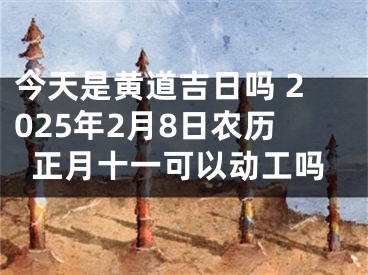 今天是黄道吉日吗 2025年2月8日农历正月十一可以动工吗