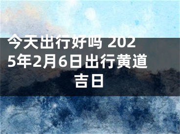 今天出行好吗 2025年2月6日出行黄道吉日