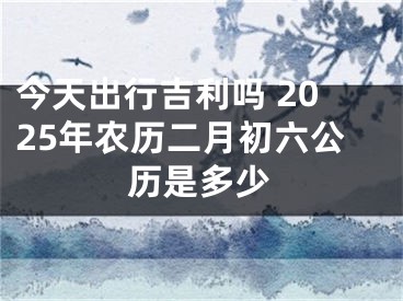 今天出行吉利吗 2025年农历二月初六公历是多少