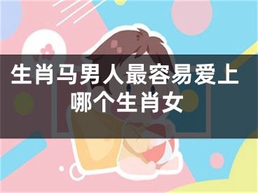生肖马男人最容易爱上哪个生肖女