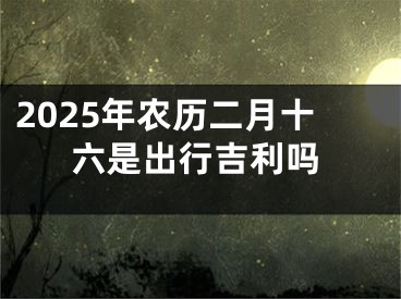 2025年农历二月十六是出行吉利吗