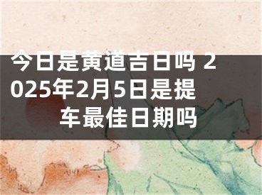 今日是黄道吉日吗 2025年2月5日是提车最佳日期吗