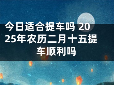 今日适合提车吗 2025年农历二月十五提车顺利吗