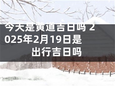 今天是黄道吉日吗 2025年2月19日是出行吉日吗