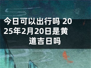 今日可以出行吗 2025年2月20日是黄道吉日吗