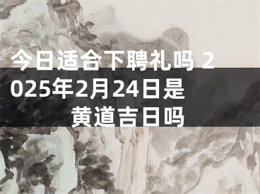 今日适合下聘礼吗 2025年2月24日是黄道吉日吗