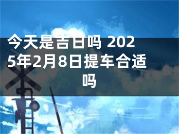 今天是吉日吗 2025年2月8日提车合适吗