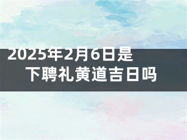 2025年2月6日是下聘礼黄道吉日吗