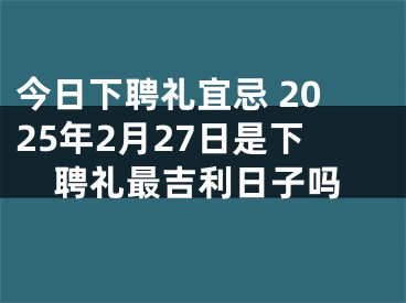 今日下聘礼宜忌 2025年2月27日是下聘礼最吉利日子吗