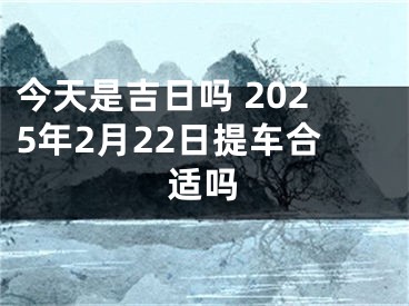 今天是吉日吗 2025年2月22日提车合适吗