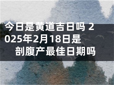 今日是黄道吉日吗 2025年2月18日是剖腹产最佳日期吗
