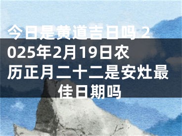 今日是黄道吉日吗 2025年2月19日农历正月二十二是安灶最佳日期吗