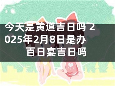 今天是黄道吉日吗 2025年2月8日是办百日宴吉日吗