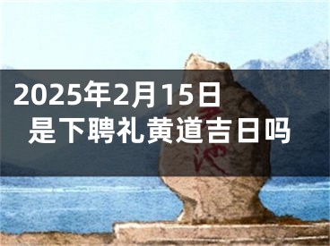 2025年2月15日是下聘礼黄道吉日吗