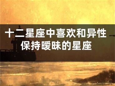 十二星座中喜欢和异性保持暧昧的星座