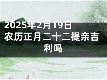 2025年2月19日农历正月二十二提亲吉利吗