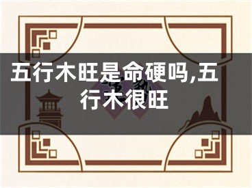 五行木旺是命硬吗,五行木很旺