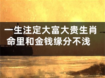 一生注定大富大贵生肖 命里和金钱缘分不浅