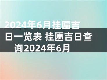 2024年6月挂匾吉日一览表 挂匾吉日查询2024年6月