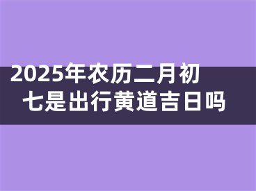 2025年农历二月初七是出行黄道吉日吗