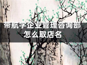 带航字企业管理咨询部怎么取店名