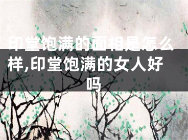 印堂饱满的面相是怎么样,印堂饱满的女人好吗